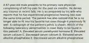 A 67-year-old male presents to his primary care physician complaining of left hip pain for the past six months. He denies any trauma or recent falls. He is accompanied by his wife who reports that he has experienced progressive hearing loss over the same time period. The patient has also noticed that he is no longer able to fit into his favorite hat even though it previously fit well. A radiograph of the patient's pelvis is shown. Which of the following laboratory abnormalities is most likely to be found in this patient? A. Elevated serum parathyroid hormone B. Elevated serum calcium C. Decreased serum calcium D. Elevated serum alkaline phosphatase E. Decreased serum alkaline phosphatase