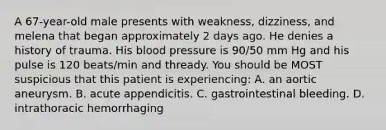 A 67-year-old male presents with weakness, dizziness, and melena that began approximately 2 days ago. He denies a history of trauma. His blood pressure is 90/50 mm Hg and his pulse is 120 beats/min and thready. You should be MOST suspicious that this patient is experiencing: A. an aortic aneurysm. B. acute appendicitis. C. gastrointestinal bleeding. D. intrathoracic hemorrhaging