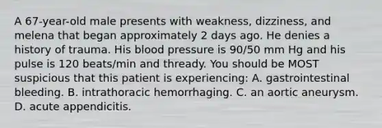 A 67-year-old male presents with weakness, dizziness, and melena that began approximately 2 days ago. He denies a history of trauma. His blood pressure is 90/50 mm Hg and his pulse is 120 beats/min and thready. You should be MOST suspicious that this patient is experiencing: A. gastrointestinal bleeding. B. intrathoracic hemorrhaging. C. an aortic aneurysm. D. acute appendicitis.