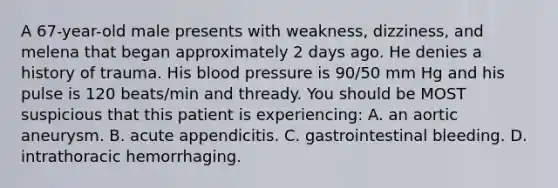 A 67-year-old male presents with weakness, dizziness, and melena that began approximately 2 days ago. He denies a history of trauma. His blood pressure is 90/50 mm Hg and his pulse is 120 beats/min and thready. You should be MOST suspicious that this patient is experiencing: A. an aortic aneurysm. B. acute appendicitis. C. gastrointestinal bleeding. D. intrathoracic hemorrhaging.