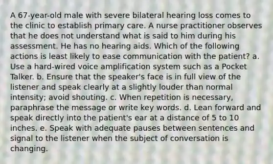 A 67-year-old male with severe bilateral hearing loss comes to the clinic to establish primary care. A nurse practitioner observes that he does not understand what is said to him during his assessment. He has no hearing aids. Which of the following actions is least likely to ease communication with the patient? a. Use a hard-wired voice amplification system such as a Pocket Talker. b. Ensure that the speaker's face is in full view of the listener and speak clearly at a slightly louder than normal intensity; avoid shouting. c. When repetition is necessary, paraphrase the message or write key words. d. Lean forward and speak directly into the patient's ear at a distance of 5 to 10 inches. e. Speak with adequate pauses between sentences and signal to the listener when the subject of conversation is changing.