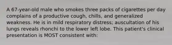 A 67-year-old male who smokes three packs of cigarettes per day complains of a productive cough, chills, and generalized weakness. He is in mild respiratory distress; auscultation of his lungs reveals rhonchi to the lower left lobe. This patient's clinical presentation is MOST consistent with: