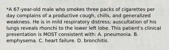 *A 67-year-old male who smokes three packs of cigarettes per day complains of a productive cough, chills, and generalized weakness. He is in mild respiratory distress; auscultation of his lungs reveals rhonchi to the lower left lobe. This patient's clinical presentation is MOST consistent with: A. pneumonia. B. emphysema. C. heart failure. D. bronchitis.