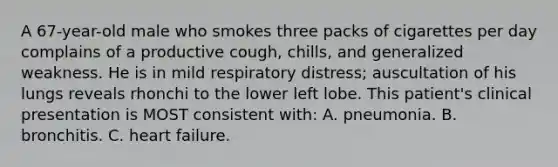 A 67-year-old male who smokes three packs of cigarettes per day complains of a productive cough, chills, and generalized weakness. He is in mild respiratory distress; auscultation of his lungs reveals rhonchi to the lower left lobe. This patient's clinical presentation is MOST consistent with: A. pneumonia. B. bronchitis. C. heart failure.