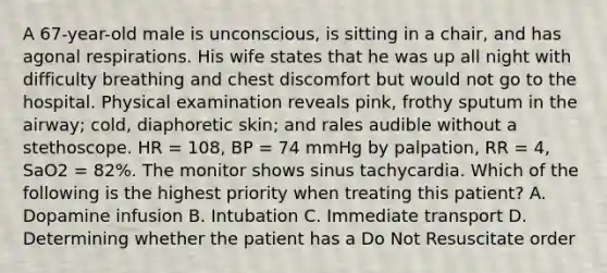 A​ 67-year-old male is​ unconscious, is sitting in a​ chair, and has agonal respirations. His wife states that he was up all night with difficulty breathing and chest discomfort but would not go to the hospital. Physical examination reveals​ pink, frothy sputum in the​ airway; cold, diaphoretic​ skin; and rales audible without a stethoscope. HR​ = 108, BP​ = 74 mmHg by​ palpation, RR​ = 4, SaO2​ = 82%. The monitor shows sinus tachycardia. Which of the following is the highest priority when treating this​ patient? A. Dopamine infusion B. Intubation C. Immediate transport D. Determining whether the patient has a Do Not Resuscitate order