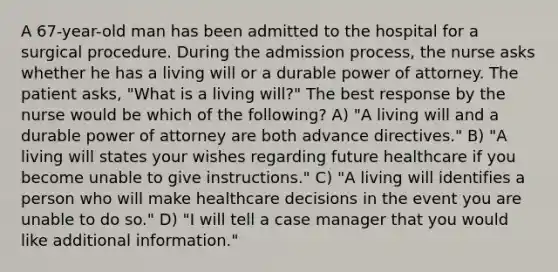 A 67-year-old man has been admitted to the hospital for a surgical procedure. During the admission process, the nurse asks whether he has a living will or a durable power of attorney. The patient asks, "What is a living will?" The best response by the nurse would be which of the following? A) "A living will and a durable power of attorney are both <a href='https://www.questionai.com/knowledge/kMO14wF0mf-advance-directives' class='anchor-knowledge'>advance directives</a>." B) "A living will states your wishes regarding future healthcare if you become unable to give instructions." C) "A living will identifies a person who will make healthcare decisions in the event you are unable to do so." D) "I will tell a case manager that you would like additional information."