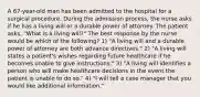 A 67-year-old man has been admitted to the hospital for a surgical procedure. During the admission process, the nurse asks if he has a living will or a durable power of attorney. The patient asks, "What is a living will?" The best response by the nurse would be which of the following? 1) "A living will and a durable power of attorney are both advance directives." 2) "A living will states a patient's wishes regarding future healthcare if he becomes unable to give instructions." 3) "A living will identifies a person who will make healthcare decisions in the event the patient is unable to do so." 4) "I will tell a case manager that you would like additional information."