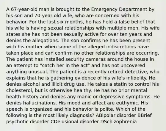 A 67-year-old man is brought to the Emergency Department by his son and 70-year-old wife, who are concerned with his behavior. For the last six months, he has held a false belief that his wife is having sexual relationships with multiple men. His wife states she has not been sexually active for over ten years and denies the allegations. The son confirms he has been present with his mother when some of the alleged indiscretions have taken place and can confirm no other relationships are occurring. The patient has installed security cameras around the house in an attempt to "catch her in the act" and has not uncovered anything unusual. The patient is a recently retired detective, who explains that he is gathering evidence of his wife's infidelity. He denies alcohol and illicit drug use. He takes a statin to control his cholesterol, but is otherwise healthy. He has no prior mental health history and denies any manic or depressive symptoms. He denies hallucinations. His mood and affect are euthymic. His speech is organized and his behavior is polite. Which of the following is the most likely diagnosis? ABipolar disorder B<a href='https://www.questionai.com/knowledge/khPazQZVkk-brief-psychotic-disorder' class='anchor-knowledge'>brief psychotic disorder</a> C<a href='https://www.questionai.com/knowledge/kKsDcErqbg-delusional-disorder' class='anchor-knowledge'>delusional disorder</a> DSchizophrenia