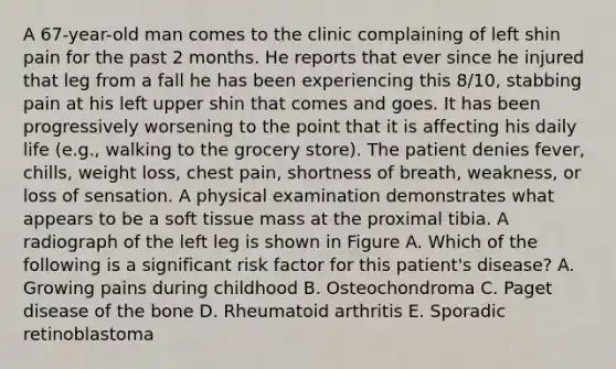 A 67-year-old man comes to the clinic complaining of left shin pain for the past 2 months. He reports that ever since he injured that leg from a fall he has been experiencing this 8/10, stabbing pain at his left upper shin that comes and goes. It has been progressively worsening to the point that it is affecting his daily life (e.g., walking to the grocery store). The patient denies fever, chills, weight loss, chest pain, shortness of breath, weakness, or loss of sensation. A physical examination demonstrates what appears to be a soft tissue mass at the proximal tibia. A radiograph of the left leg is shown in Figure A. Which of the following is a significant risk factor for this patient's disease? A. Growing pains during childhood B. Osteochondroma C. Paget disease of the bone D. Rheumatoid arthritis E. Sporadic retinoblastoma