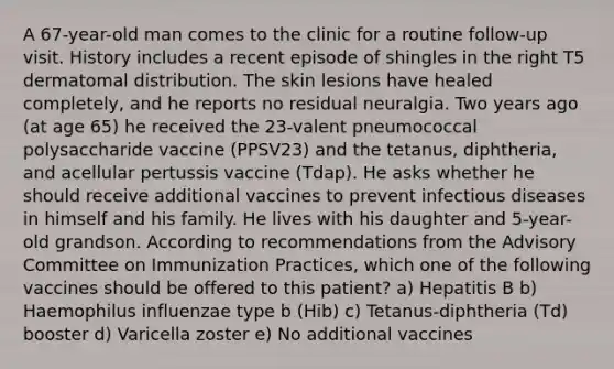 A 67-year-old man comes to the clinic for a routine follow-up visit. History includes a recent episode of shingles in the right T5 dermatomal distribution. The skin lesions have healed completely, and he reports no residual neuralgia. Two years ago (at age 65) he received the 23-valent pneumococcal polysaccharide vaccine (PPSV23) and the tetanus, diphtheria, and acellular pertussis vaccine (Tdap). He asks whether he should receive additional vaccines to prevent infectious diseases in himself and his family. He lives with his daughter and 5-year-old grandson. According to recommendations from the Advisory Committee on Immunization Practices, which one of the following vaccines should be offered to this patient? a) Hepatitis B b) Haemophilus influenzae type b (Hib) c) Tetanus-diphtheria (Td) booster d) Varicella zoster e) No additional vaccines