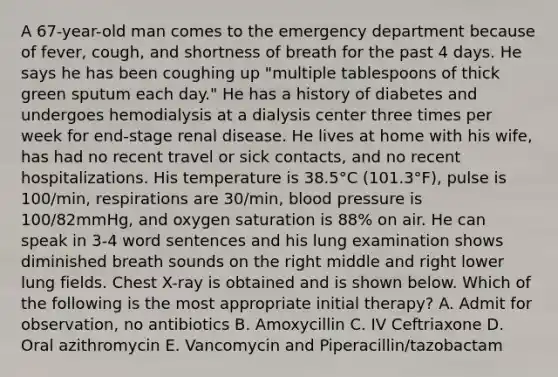 A 67-year-old man comes to the emergency department because of fever, cough, and shortness of breath for the past 4 days. He says he has been coughing up "multiple tablespoons of thick green sputum each day." He has a history of diabetes and undergoes hemodialysis at a dialysis center three times per week for end-stage renal disease. He lives at home with his wife, has had no recent travel or sick contacts, and no recent hospitalizations. His temperature is 38.5°C (101.3°F), pulse is 100/min, respirations are 30/min, blood pressure is 100/82mmHg, and oxygen saturation is 88% on air. He can speak in 3-4 word sentences and his lung examination shows diminished breath sounds on the right middle and right lower lung fields. Chest X-ray is obtained and is shown below. Which of the following is the most appropriate initial therapy? A. Admit for observation, no antibiotics B. Amoxycillin C. IV Ceftriaxone D. Oral azithromycin E. Vancomycin and Piperacillin/tazobactam