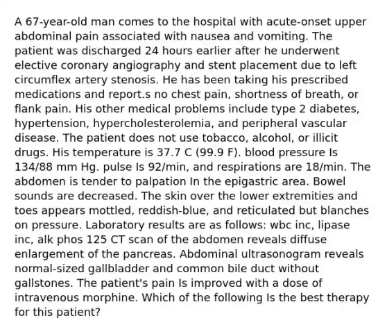 A 67-year-old man comes to the hospital with acute-onset upper abdominal pain associated with nausea and vomiting. The patient was discharged 24 hours earlier after he underwent elective coronary angiography and stent placement due to left circumflex artery stenosis. He has been taking his prescribed medications and report.s no chest pain, shortness of breath, or flank pain. His other medical problems include type 2 diabetes, hypertension, hypercholesterolemia, and peripheral vascular disease. The patient does not use tobacco, alcohol, or illicit drugs. His temperature is 37.7 C (99.9 F). blood pressure Is 134/88 mm Hg. pulse Is 92/min, and respirations are 18/min. The abdomen is tender to palpation In the epigastric area. Bowel sounds are decreased. The skin over the lower extremities and toes appears mottled, reddish-blue, and reticulated but blanches on pressure. Laboratory results are as follows: wbc inc, lipase inc, alk phos 125 CT scan of the abdomen reveals diffuse enlargement of the pancreas. Abdominal ultrasonogram reveals normal-sized gallbladder and common bile duct without gallstones. The patient's pain Is improved with a dose of intravenous morphine. Which of the following Is the best therapy for this patient?