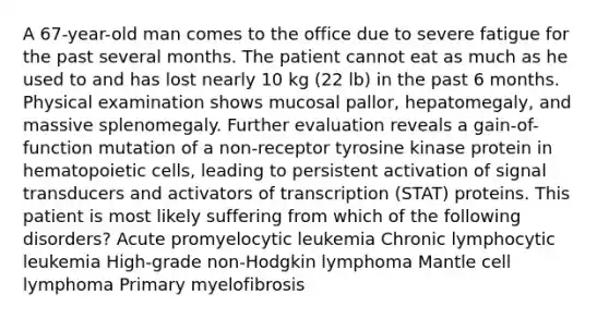 A 67-year-old man comes to the office due to severe fatigue for the past several months. The patient cannot eat as much as he used to and has lost nearly 10 kg (22 lb) in the past 6 months. Physical examination shows mucosal pallor, hepatomegaly, and massive splenomegaly. Further evaluation reveals a gain-of-function mutation of a non-receptor tyrosine kinase protein in hematopoietic cells, leading to persistent activation of signal transducers and activators of transcription (STAT) proteins. This patient is most likely suffering from which of the following disorders? Acute promyelocytic leukemia Chronic lymphocytic leukemia High-grade non-Hodgkin lymphoma Mantle cell lymphoma Primary myelofibrosis