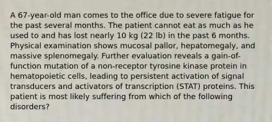 A 67-year-old man comes to the office due to severe fatigue for the past several months. The patient cannot eat as much as he used to and has lost nearly 10 kg (22 lb) in the past 6 months. Physical examination shows mucosal pallor, hepatomegaly, and massive splenomegaly. Further evaluation reveals a gain-of-function mutation of a non-receptor tyrosine kinase protein in hematopoietic cells, leading to persistent activation of signal transducers and activators of transcription (STAT) proteins. This patient is most likely suffering from which of the following disorders?