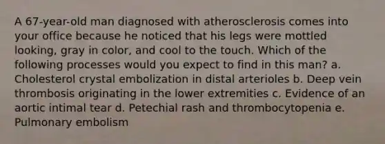 A 67-year-old man diagnosed with atherosclerosis comes into your office because he noticed that his legs were mottled looking, gray in color, and cool to the touch. Which of the following processes would you expect to find in this man? a. Cholesterol crystal embolization in distal arterioles b. Deep vein thrombosis originating in the lower extremities c. Evidence of an aortic intimal tear d. Petechial rash and thrombocytopenia e. Pulmonary embolism