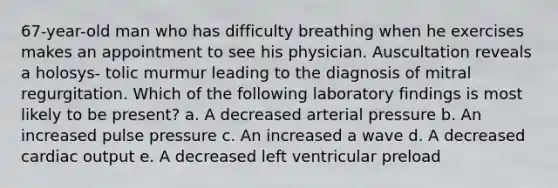 67-year-old man who has difficulty breathing when he exercises makes an appointment to see his physician. Auscultation reveals a holosys- tolic murmur leading to the diagnosis of mitral regurgitation. Which of the following laboratory findings is most likely to be present? a. A decreased arterial pressure b. An increased pulse pressure c. An increased a wave d. A decreased cardiac output e. A decreased left ventricular preload