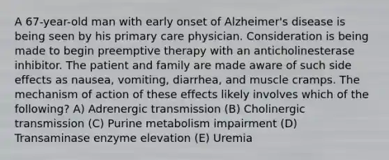 A 67-year-old man with early onset of Alzheimer's disease is being seen by his primary care physician. Consideration is being made to begin preemptive therapy with an anticholinesterase inhibitor. The patient and family are made aware of such side effects as nausea, vomiting, diarrhea, and muscle cramps. The mechanism of action of these effects likely involves which of the following? A) Adrenergic transmission (B) Cholinergic transmission (C) Purine metabolism impairment (D) Transaminase enzyme elevation (E) Uremia