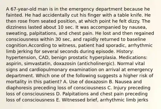 A 67-year-old man is in the emergency department because he fainted. He had accidentally cut his finger with a table knife. He then rose from seated position, at which point he felt dizzy. The dizziness lasted about 10 sec. It was accompanied by nausea, sweating, palpitations, and chest pain. He lost and then regained consciousness within 30 sec, and rapidly returned to baseline cognition.According to witness, patient had sporadic, arrhythmic limb jerking for several seconds during episode. History: hypertension, CAD, benign prostatic hyperplasia. Medications: aspirin, simvastatin, doxazosin (anticholinergic). Normal vital signs and cardiopulmonary examination on arrival at emergency department. Which one of the following suggests a higher risk of mortality in this patient? A. Use of doxazosin B. Nausea and diaphoresis preceding loss of consciousness C. Injury preceding loss of consciousness D. Palpitations and chest pain preceding loss of consciousness E. Witnessed brief, arrhythmic limb jerks