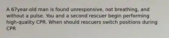 A 67year-old man is found unresponsive, not breathing, and without a pulse. You and a second rescuer begin performing high-quality CPR. When should rescuers switch positions during CPR