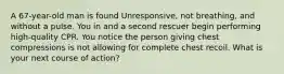 A 67-year-old man is found Unresponsive, not breathing, and without a pulse. You in and a second rescuer begin performing high-quality CPR. You notice the person giving chest compressions is not allowing for complete chest recoil. What is your next course of action?