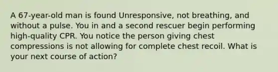 A 67-year-old man is found Unresponsive, not breathing, and without a pulse. You in and a second rescuer begin performing high-quality CPR. You notice the person giving chest compressions is not allowing for complete chest recoil. What is your next course of action?