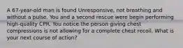 A 67-year-old man is found Unresponsive, not breathing and without a pulse. You and a second rescue were begin performing high-quality CPR. You notice the person giving chest compressions is not allowing for a complete chest recoil. What is your next course of action?