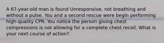 A 67-year-old man is found Unresponsive, not breathing and without a pulse. You and a second rescue were begin performing high-quality CPR. You notice the person giving chest compressions is not allowing for a complete chest recoil. What is your next course of action?