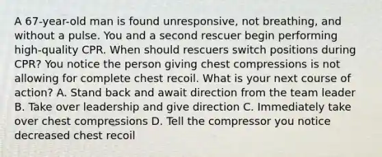 A 67-year-old man is found unresponsive, not breathing, and without a pulse. You and a second rescuer begin performing high-quality CPR. When should rescuers switch positions during CPR? You notice the person giving chest compressions is not allowing for complete chest recoil. What is your next course of action? A. Stand back and await direction from the team leader B. Take over leadership and give direction C. Immediately take over chest compressions D. Tell the compressor you notice decreased chest recoil