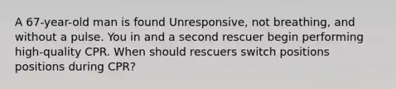 A 67-year-old man is found Unresponsive, not breathing, and without a pulse. You in and a second rescuer begin performing high-quality CPR. When should rescuers switch positions positions during CPR?