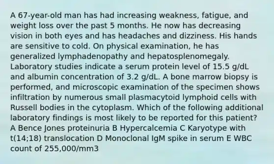 A 67-year-old man has had increasing weakness, fatigue, and weight loss over the past 5 months. He now has decreasing vision in both eyes and has headaches and dizziness. His hands are sensitive to cold. On physical examination, he has generalized lymphadenopathy and hepatosplenomegaly. Laboratory studies indicate a serum protein level of 15.5 g/dL and albumin concentration of 3.2 g/dL. A bone marrow biopsy is performed, and microscopic examination of the specimen shows infiltration by numerous small plasmacytoid lymphoid cells with Russell bodies in the cytoplasm. Which of the following additional laboratory findings is most likely to be reported for this patient? A Bence Jones proteinuria B Hypercalcemia C Karyotype with t(14;18) translocation D Monoclonal IgM spike in serum E WBC count of 255,000/mm3