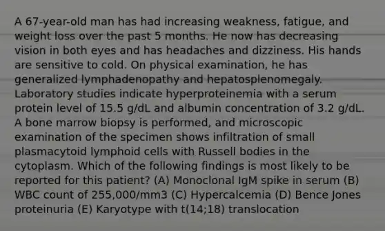 A 67-year-old man has had increasing weakness, fatigue, and weight loss over the past 5 months. He now has decreasing vision in both eyes and has headaches and dizziness. His hands are sensitive to cold. On physical examination, he has generalized lymphadenopathy and hepatosplenomegaly. Laboratory studies indicate hyperproteinemia with a serum protein level of 15.5 g/dL and albumin concentration of 3.2 g/dL. A bone marrow biopsy is performed, and microscopic examination of the specimen shows infiltration of small plasmacytoid lymphoid cells with Russell bodies in the cytoplasm. Which of the following findings is most likely to be reported for this patient? (A) Monoclonal IgM spike in serum (B) WBC count of 255,000/mm3 (C) Hypercalcemia (D) Bence Jones proteinuria (E) Karyotype with t(14;18) translocation