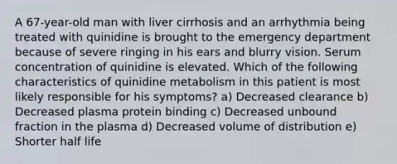 A 67-year-old man with liver cirrhosis and an arrhythmia being treated with quinidine is brought to the emergency department because of severe ringing in his ears and blurry vision. Serum concentration of quinidine is elevated. Which of the following characteristics of quinidine metabolism in this patient is most likely responsible for his symptoms? a) Decreased clearance b) Decreased plasma protein binding c) Decreased unbound fraction in the plasma d) Decreased volume of distribution e) Shorter half life