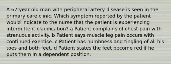 A 67-year-old man with peripheral artery disease is seen in the primary care clinic. Which symptom reported by the patient would indicate to the nurse that the patient is experiencing intermittent claudication? a Patient complains of chest pain with strenuous activity. b Patient says muscle leg pain occurs with continued exercise. c Patient has numbness and tingling of all his toes and both feet. d Patient states the feet become red if he puts them in a dependent position.