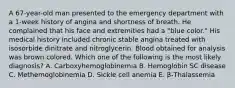 A 67-year-old man presented to the emergency department with a 1-week history of angina and shortness of breath. He complained that his face and extremities had a "blue color." His medical history included chronic stable angina treated with isosorbide dinitrate and nitroglycerin. Blood obtained for analysis was brown colored. Which one of the following is the most likely diagnosis? A. Carboxyhemoglobinemia B. Hemoglobin SC disease C. Methemoglobinemia D. Sickle cell anemia E. β-Thalassemia