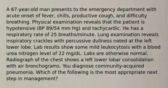 A 67-year-old man presents to the emergency department with acute onset of fever, chills, productive cough, and difficulty breathing. Physical examination reveals that the patient is hypotensive (BP 89/54 mm Hg) and tachycardic. He has a respiratory rate of 25 breaths/minute. Lung examination reveals inspiratory crackles with percussive dullness noted at the left lower lobe. Lab results show some mild leukocytosis with a blood urea nitrogen level of 22 mg/dL. Labs are otherwise normal. Radiograph of the chest shows a left lower lobar consolidation with air bronchograms. You diagnose community-acquired pneumonia. Which of the following is the most appropriate next step in management?