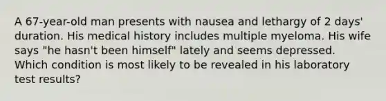 A 67-year-old man presents with nausea and lethargy of 2 days' duration. His medical history includes multiple myeloma. His wife says "he hasn't been himself" lately and seems depressed. Which condition is most likely to be revealed in his laboratory test results?