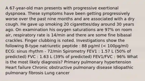 A 67-year-old man presents with progressive exertional dyspnoea. These symptoms have been getting progressively worse over the past nine months and are associated with a dry cough. He gave up smoking 20 cigarettes/day around 30 years ago. On examination his oxygen saturations are 97% on room air, respiratory rate is 14/min and there are some fine bibasal crackles. Finger clubbing is noted. Investigations show the following B-type natriuretic peptide : 88 pg/ml (< 100pg/ml) ECG: sinus rhythm - 72/min Spirometry FEV1 : 1.57 L (50% of predicted) FVC : 1.63 L (39% of predicted) FEV1/FVC : 96% What is the most likely diagnosis? Primary pulmonary hypertension Heart failure Chronic obstructive pulmonary disease Idiopathic pulmonary fibrosis Lung cancer