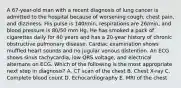 A 67-year-old man with a recent diagnosis of lung cancer is admitted to the hospital because of worsening cough, chest pain, and dizziness. His pulse is 140/min, respirations are 26/min, and blood pressure is 80/50 mm Hg. He has smoked a pack of cigarettes daily for 40 years and has a 20-year history of chronic obstructive pulmonary disease. Cardiac examination shows muffled heart sounds and no jugular venous distention. An ECG shows sinus tachycardia, low QRS voltage, and electrical alternans on ECG. Which of the following is the most appropriate next step in diagnosis? A. CT scan of the chest B. Chest X-ray C. Complete blood count D. Echocardiography E. MRI of the chest