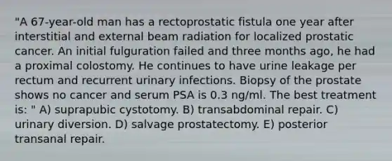 "A 67-year-old man has a rectoprostatic fistula one year after interstitial and external beam radiation for localized prostatic cancer. An initial fulguration failed and three months ago, he had a proximal colostomy. He continues to have urine leakage per rectum and recurrent urinary infections. Biopsy of the prostate shows no cancer and serum PSA is 0.3 ng/ml. The best treatment is: " A) suprapubic cystotomy. B) transabdominal repair. C) urinary diversion. D) salvage prostatectomy. E) posterior transanal repair.