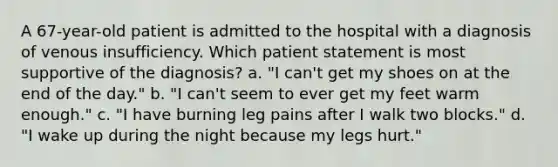 A 67-year-old patient is admitted to the hospital with a diagnosis of venous insufficiency. Which patient statement is most supportive of the diagnosis? a. "I can't get my shoes on at the end of the day." b. "I can't seem to ever get my feet warm enough." c. "I have burning leg pains after I walk two blocks." d. "I wake up during the night because my legs hurt."