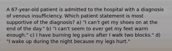 A 67-year-old patient is admitted to the hospital with a diagnosis of venous insufficiency. Which patient statement is most supportive of the diagnosis? a) "I can't get my shoes on at the end of the day." b) "I can't seem to ever get my feet warm enough." c) I have burning leg pains after I walk two blocks." d) "I wake up during the night because my legs hurt."