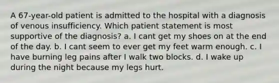 A 67-year-old patient is admitted to the hospital with a diagnosis of venous insufficiency. Which patient statement is most supportive of the diagnosis? a. I cant get my shoes on at the end of the day. b. I cant seem to ever get my feet warm enough. c. I have burning leg pains after I walk two blocks. d. I wake up during the night because my legs hurt.