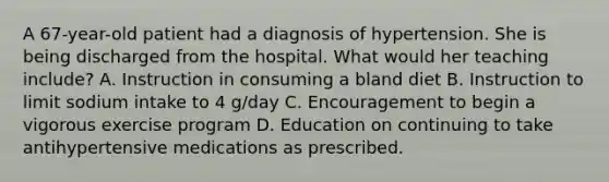 A 67-year-old patient had a diagnosis of hypertension. She is being discharged from the hospital. What would her teaching include? A. Instruction in consuming a bland diet B. Instruction to limit sodium intake to 4 g/day C. Encouragement to begin a vigorous exercise program D. Education on continuing to take antihypertensive medications as prescribed.