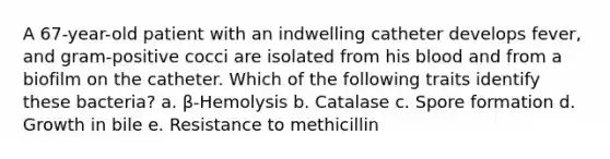 A 67-year-old patient with an indwelling catheter develops fever, and gram-positive cocci are isolated from his blood and from a biofilm on the catheter. Which of the following traits identify these bacteria? a. β-Hemolysis b. Catalase c. Spore formation d. Growth in bile e. Resistance to methicillin