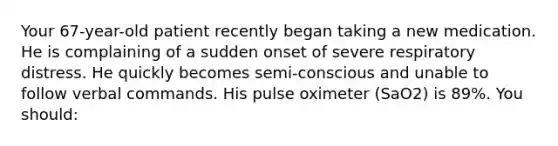 Your 67-year-old patient recently began taking a new medication. He is complaining of a sudden onset of severe respiratory distress. He quickly becomes semi-conscious and unable to follow verbal commands. His pulse oximeter (SaO2) is 89%. You should: