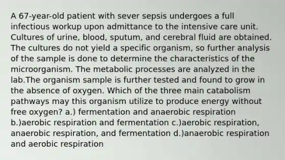 A 67-year-old patient with sever sepsis undergoes a full infectious workup upon admittance to the intensive care unit. Cultures of urine, blood, sputum, and cerebral fluid are obtained. The cultures do not yield a specific organism, so further analysis of the sample is done to determine the characteristics of the microorganism. The metabolic processes are analyzed in the lab.The organism sample is further tested and found to grow in the absence of oxygen. Which of the three main catabolism pathways may this organism utilize to produce energy without free oxygen? a.) fermentation and anaerobic respiration b.)aerobic respiration and fermentation c.)aerobic respiration, anaerobic respiration, and fermentation d.)anaerobic respiration and aerobic respiration