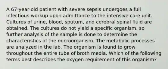 A 67-year-old patient with severe sepsis undergoes a full infectious workup upon admittance to the intensive care unit. Cultures of urine, blood, sputum, and cerebral spinal fluid are obtained. The cultures do not yield a specific organism, so further analysis of the sample is done to determine the characteristics of the microorganism. The metabolic processes are analyzed in the lab. The organism is found to grow throughout the entire tube of broth media. Which of the following terms best describes the oxygen requirement of this organism?