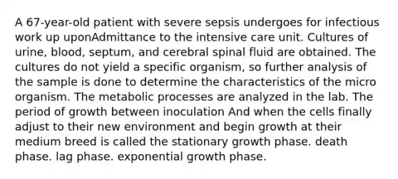 A 67-year-old patient with severe sepsis undergoes for infectious work up uponAdmittance to the intensive care unit. Cultures of urine, blood, septum, and cerebral spinal fluid are obtained. The cultures do not yield a specific organism, so further analysis of the sample is done to determine the characteristics of the micro organism. The metabolic processes are analyzed in the lab. The period of growth between inoculation And when the cells finally adjust to their new environment and begin growth at their medium breed is called the stationary growth phase. death phase. lag phase. <a href='https://www.questionai.com/knowledge/kotMRuKib4-exponential-growth' class='anchor-knowledge'>exponential growth</a> phase.