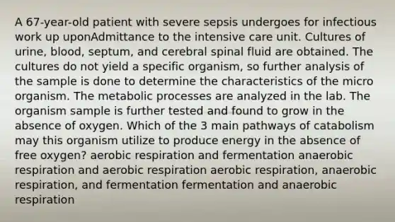 A 67-year-old patient with severe sepsis undergoes for infectious work up uponAdmittance to the intensive care unit. Cultures of urine, blood, septum, and cerebral spinal fluid are obtained. The cultures do not yield a specific organism, so further analysis of the sample is done to determine the characteristics of the micro organism. The metabolic processes are analyzed in the lab. The organism sample is further tested and found to grow in the absence of oxygen. Which of the 3 main pathways of catabolism may this organism utilize to produce energy in the absence of free oxygen? <a href='https://www.questionai.com/knowledge/kyxGdbadrV-aerobic-respiration' class='anchor-knowledge'>aerobic respiration</a> and fermentation anaerobic respiration and aerobic respiration aerobic respiration, anaerobic respiration, and fermentation fermentation and anaerobic respiration