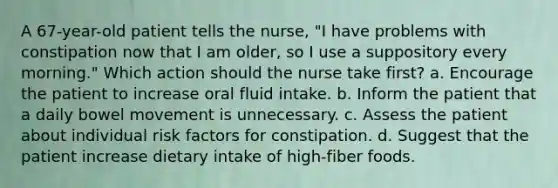 A 67-year-old patient tells the nurse, "I have problems with constipation now that I am older, so I use a suppository every morning." Which action should the nurse take first? a. Encourage the patient to increase oral fluid intake. b. Inform the patient that a daily bowel movement is unnecessary. c. Assess the patient about individual risk factors for constipation. d. Suggest that the patient increase dietary intake of high-fiber foods.